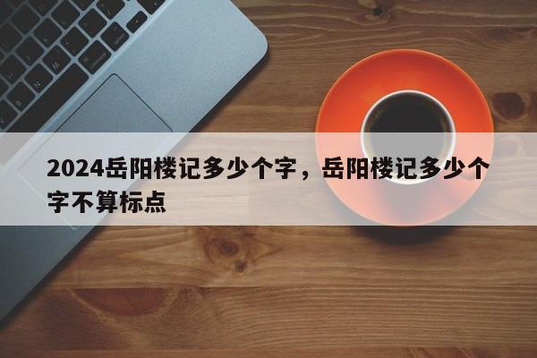 2024岳阳楼记多少个字，岳阳楼记多少个字不算标点