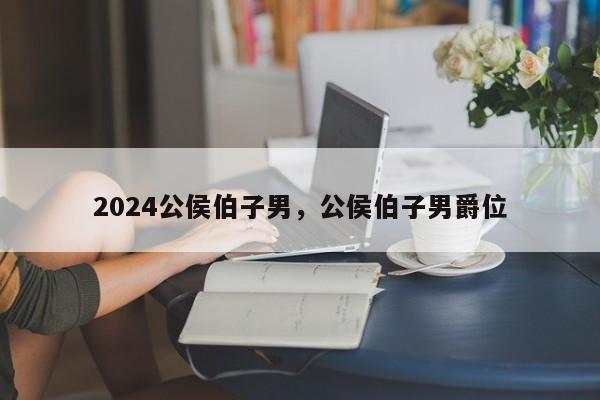 2024公侯伯子男，公侯伯子男爵位