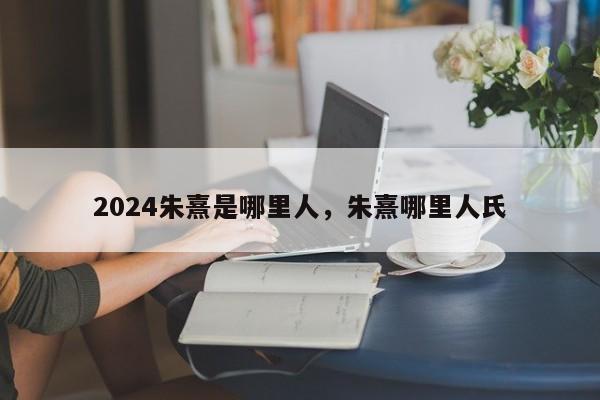 2024朱熹是哪里人，朱熹哪里人氏