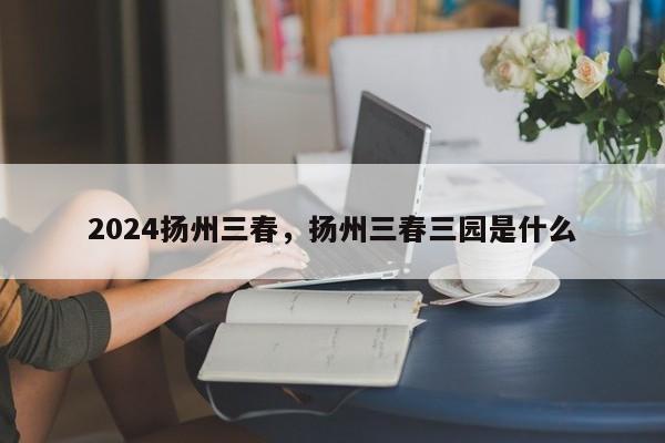 2024扬州三春，扬州三春三园是什么