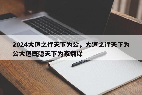 2024大道之行天下为公，大道之行天下为公大道既隐天下为家翻译