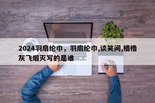 2024羽扇纶巾，羽扇纶巾,谈笑间,樯橹灰飞烟灭写的是谁