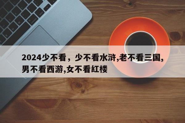 2024少不看，少不看水浒,老不看三国,男不看西游,女不看红楼